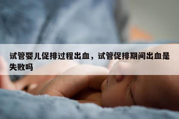 试管婴儿促排过程出血，试管促排期间出血是失败吗