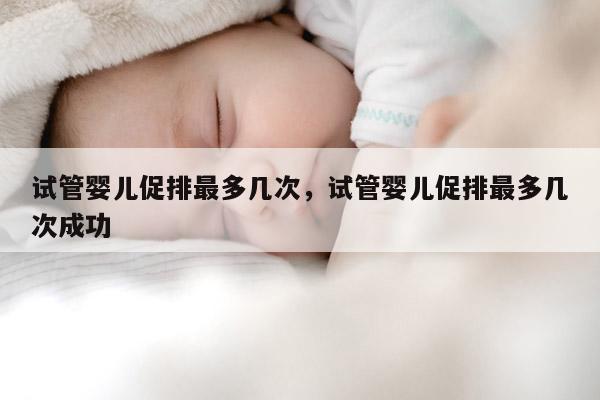 试管婴儿促排最多几次，试管婴儿促排最多几次成功