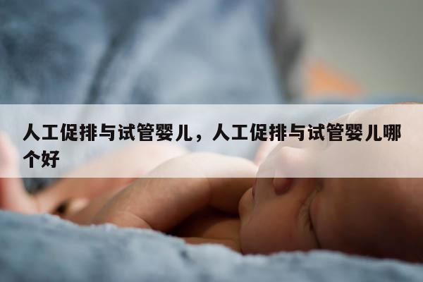 人工促排与试管婴儿，人工促排与试管婴儿哪个好