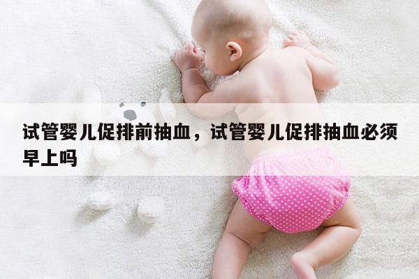 试管婴儿促排前抽血，试管婴儿促排抽血必须早上吗