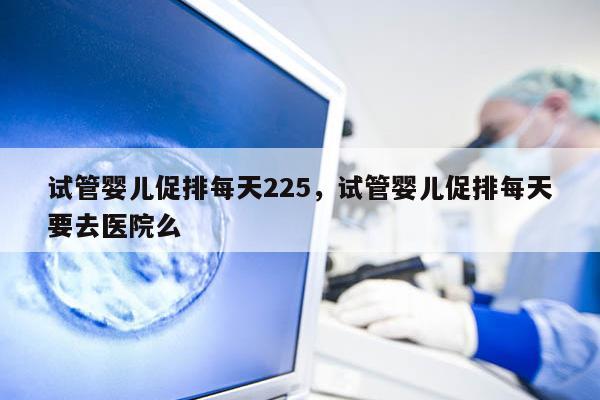 试管婴儿促排每天225，试管婴儿促排每天要去医院么