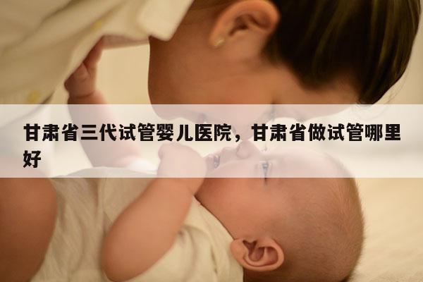 甘肃省三代试管婴儿医院，甘肃省做试管哪里好