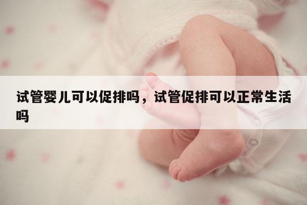 试管婴儿可以促排吗，试管促排可以正常生活吗