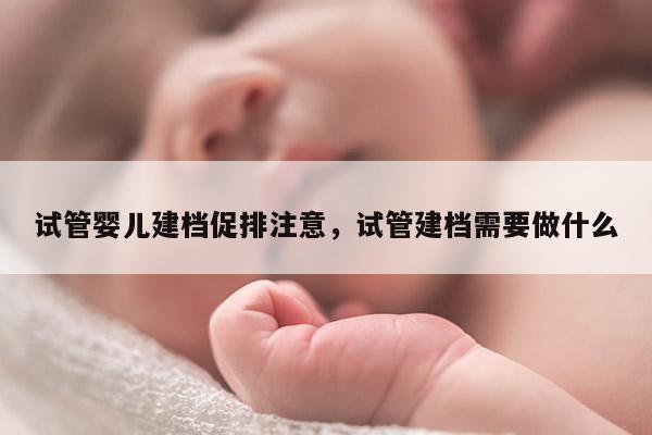 试管婴儿建档促排注意，试管建档需要做什么