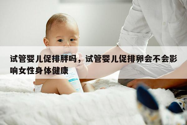 试管婴儿促排胖吗，试管婴儿促排卵会不会影响女性身体健康