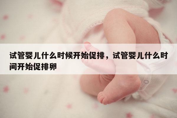 试管婴儿什么时候开始促排，试管婴儿什么时间开始促排卵