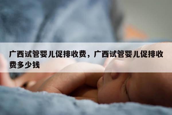 广西试管婴儿促排收费，广西试管婴儿促排收费多少钱