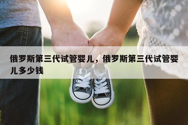 俄罗斯第三代试管婴儿，俄罗斯第三代试管婴儿多少钱