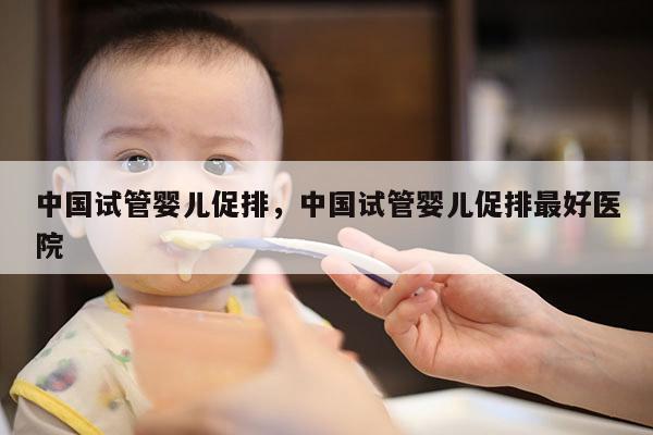 中国试管婴儿促排，中国试管婴儿促排最好医院