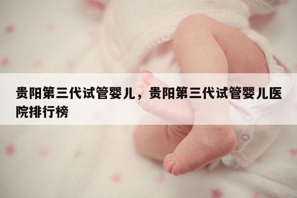 贵阳第三代试管婴儿，贵阳第三代试管婴儿医院排行榜