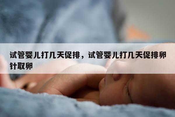 试管婴儿打几天促排，试管婴儿打几天促排卵针取卵