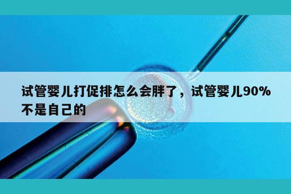 试管婴儿打促排怎么会胖了，试管婴儿90%不是自己的