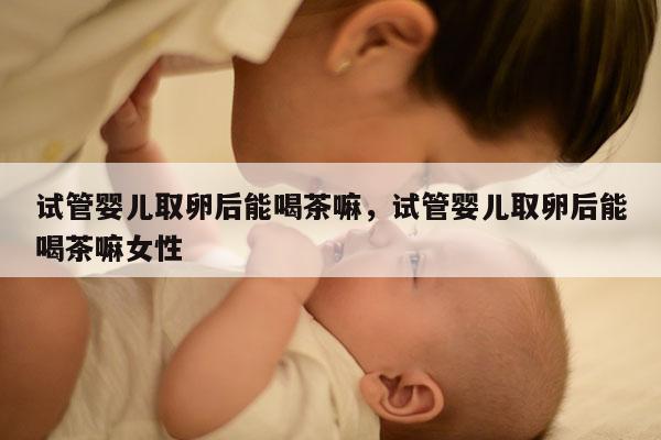 试管婴儿取卵后能喝茶嘛，试管婴儿取卵后能喝茶嘛女性