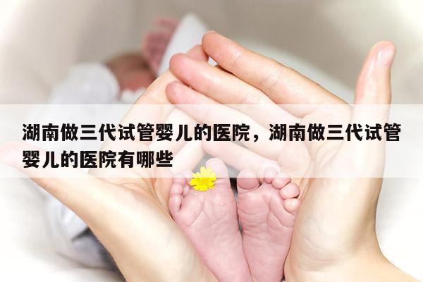 湖南做三代试管婴儿的医院，湖南做三代试管婴儿的医院有哪些