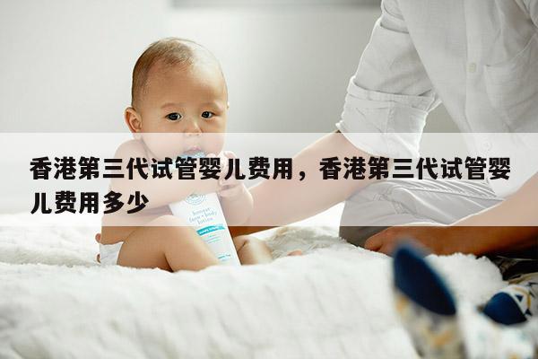 香港第三代试管婴儿费用，香港第三代试管婴儿费用多少