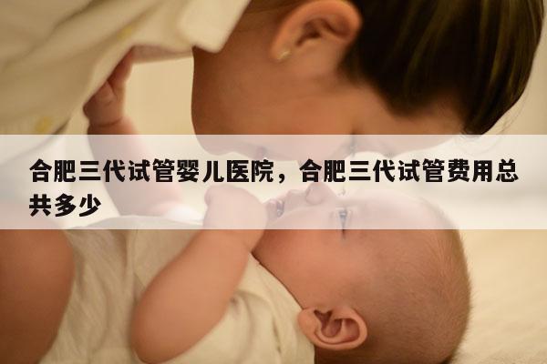 合肥三代试管婴儿医院，合肥三代试管费用总共多少